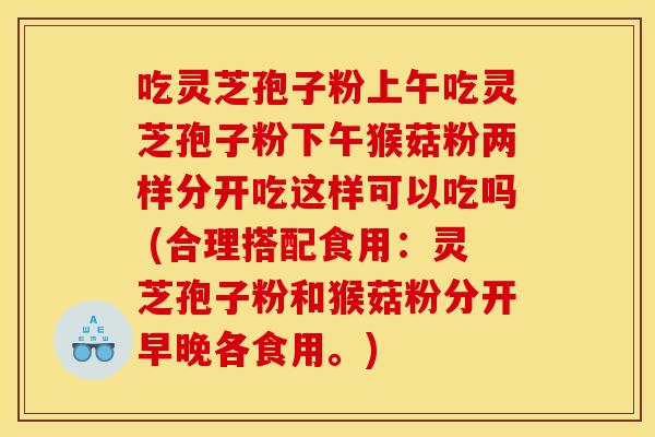 吃灵芝孢子粉上午吃灵芝孢子粉下午猴菇粉两样分开吃这样可以吃吗 (合理搭配食用：灵芝孢子粉和猴菇粉分开早晚各食用。)