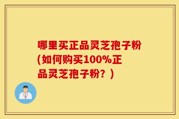 哪里买正品灵芝孢子粉(如何购买100%正品灵芝孢子粉？)
