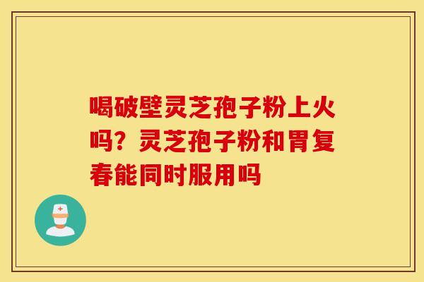 喝破壁灵芝孢子粉上火吗？灵芝孢子粉和胃复春能同时服用吗