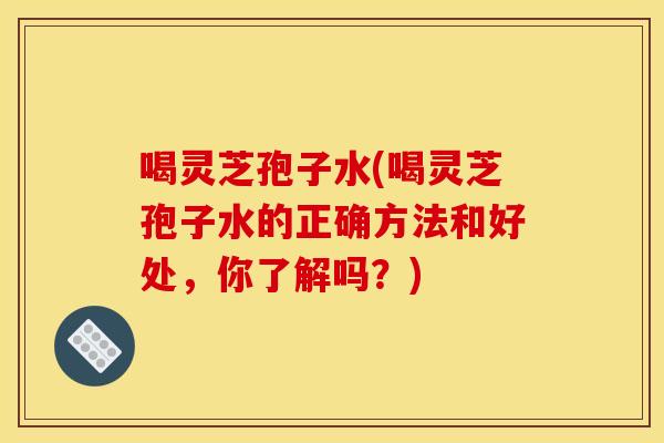 喝灵芝孢子水(喝灵芝孢子水的正确方法和好处，你了解吗？)