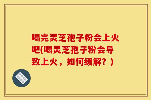 喝完灵芝孢子粉会上火吧(喝灵芝孢子粉会导致上火，如何缓解？)