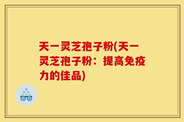 天一灵芝孢子粉(天一灵芝孢子粉：提高免疫力的佳品)