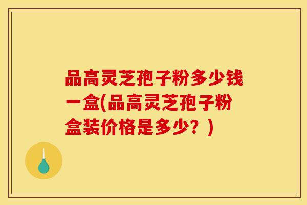 品高灵芝孢子粉多少钱一盒(品高灵芝孢子粉盒装价格是多少？)