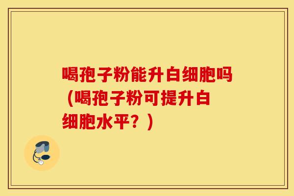 喝孢子粉能升白细胞吗 (喝孢子粉可提升白细胞水平？)