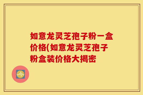 如意龙灵芝孢子粉一盒价格(如意龙灵芝孢子粉盒装价格大揭密