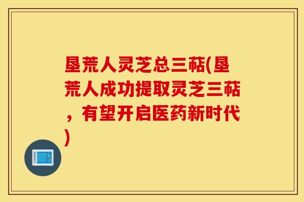 垦荒人灵芝总三萜(垦荒人成功提取灵芝三萜，有望开启医药新时代)