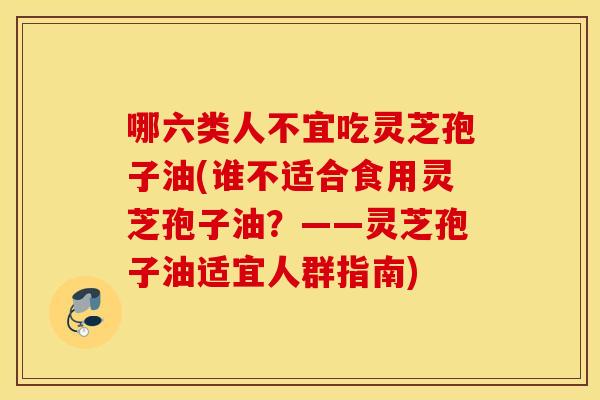 哪六类人不宜吃灵芝孢子油(谁不适合食用灵芝孢子油？——灵芝孢子油适宜人群指南)