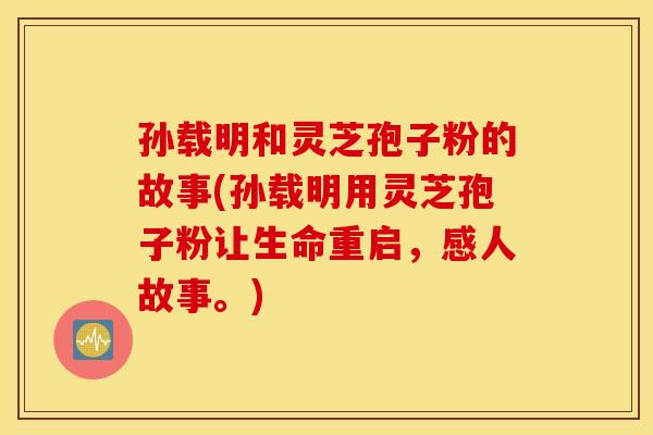 孙载明和灵芝孢子粉的故事(孙载明用灵芝孢子粉让生命重启，感人故事。)
