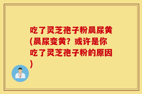 吃了灵芝孢子粉晨尿黄(晨尿变黄？或许是你吃了灵芝孢子粉的原因)