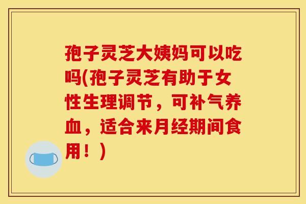 孢子灵芝大姨妈可以吃吗(孢子灵芝有助于女性生理调节，可补气养血，适合来月经期间食用！)