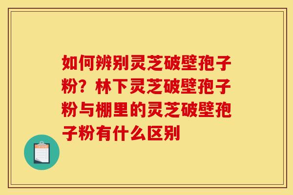 如何辨别灵芝破壁孢子粉？林下灵芝破壁孢子粉与棚里的灵芝破壁孢子粉有什么区别