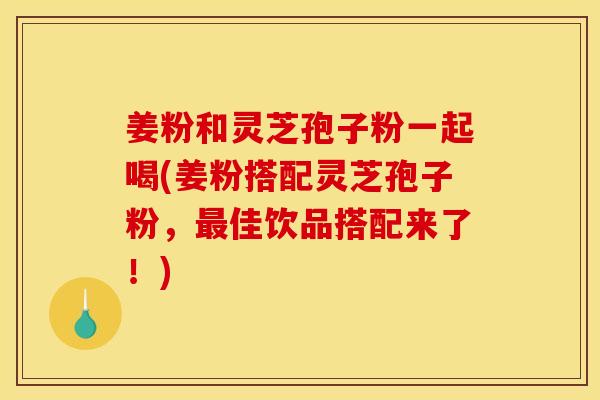 姜粉和灵芝孢子粉一起喝(姜粉搭配灵芝孢子粉，最佳饮品搭配来了！)