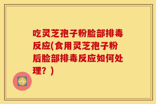 吃灵芝孢子粉脸部排毒反应(食用灵芝孢子粉后脸部排毒反应如何处理？)