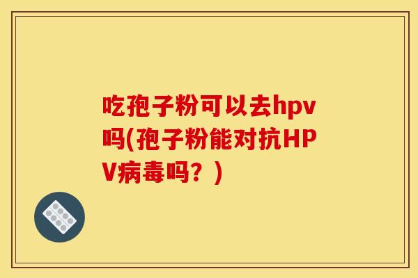 吃孢子粉可以去hpv吗(孢子粉能对抗HPV病毒吗？)