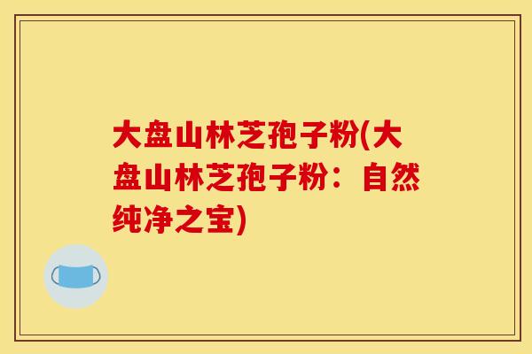 大盘山林芝孢子粉(大盘山林芝孢子粉：自然纯净之宝)