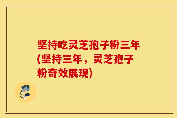 坚持吃灵芝孢子粉三年(坚持三年，灵芝孢子粉奇效展现)