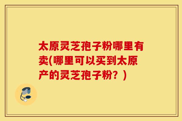 太原灵芝孢子粉哪里有卖(哪里可以买到太原产的灵芝孢子粉？)