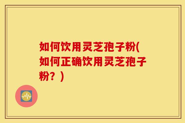 如何饮用灵芝孢子粉(如何正确饮用灵芝孢子粉？)