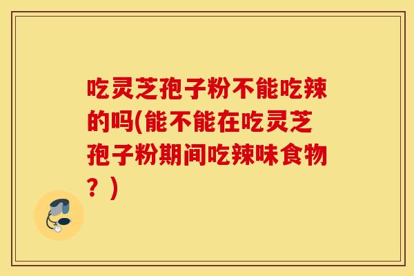 吃灵芝孢子粉不能吃辣的吗(能不能在吃灵芝孢子粉期间吃辣味食物？)