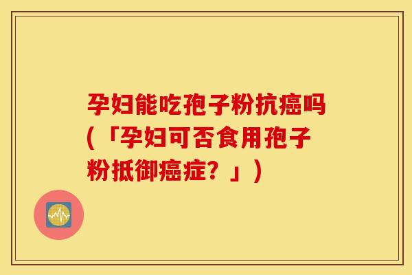 孕妇能吃孢子粉抗癌吗(「孕妇可否食用孢子粉抵御癌症？」)