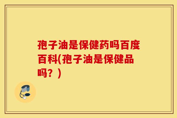 孢子油是保健药吗百度百科(孢子油是保健品吗？)