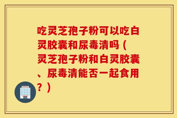 吃灵芝孢子粉可以吃白灵胶囊和尿毒清吗 (灵芝孢子粉和白灵胶囊、尿毒清能否一起食用？)