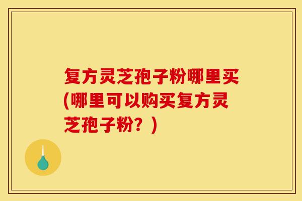 复方灵芝孢子粉哪里买(哪里可以购买复方灵芝孢子粉？)