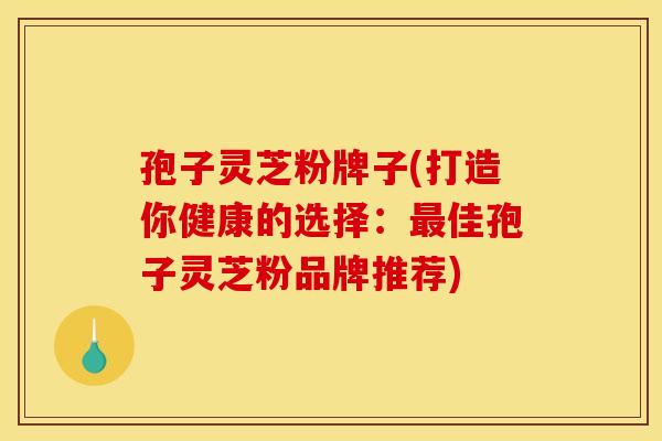 孢子灵芝粉牌子(打造你健康的选择：最佳孢子灵芝粉品牌推荐)