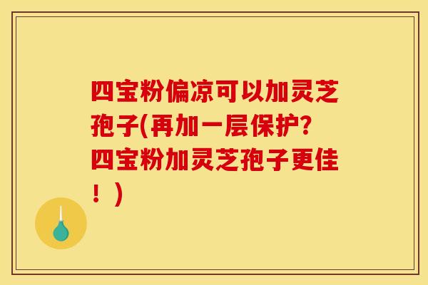 四宝粉偏凉可以加灵芝孢子(再加一层保护？四宝粉加灵芝孢子更佳！)