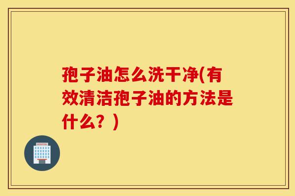 孢子油怎么洗干净(有效清洁孢子油的方法是什么？)