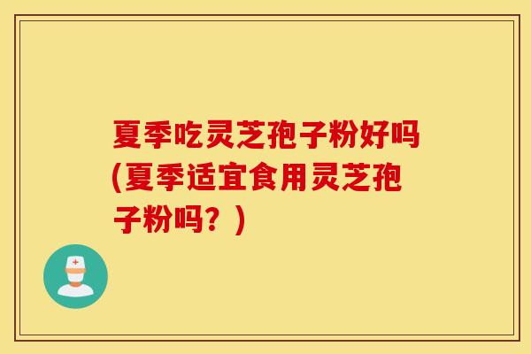 夏季吃灵芝孢子粉好吗(夏季适宜食用灵芝孢子粉吗？)