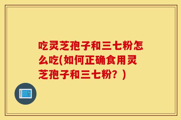 吃灵芝孢子和三七粉怎么吃(如何正确食用灵芝孢子和三七粉？)