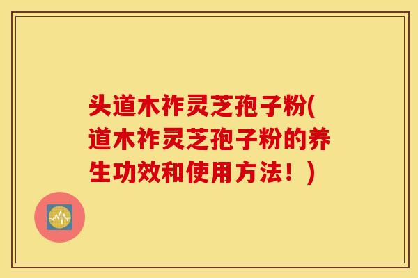 头道木祚灵芝孢子粉(道木祚灵芝孢子粉的养生功效和使用方法！)