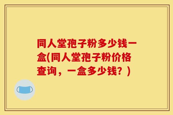 同人堂孢子粉多少钱一盒(同人堂孢子粉价格查询，一盒多少钱？)