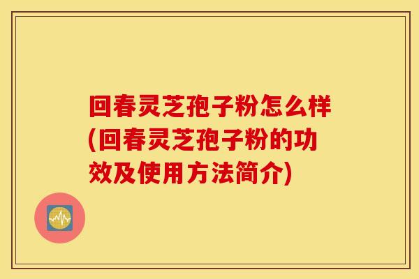 回春灵芝孢子粉怎么样(回春灵芝孢子粉的功效及使用方法简介)