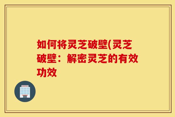 如何将灵芝破壁(灵芝破壁：解密灵芝的有效功效