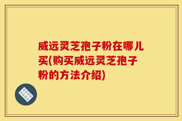 威远灵芝孢子粉在哪儿买(购买威远灵芝孢子粉的方法介绍)