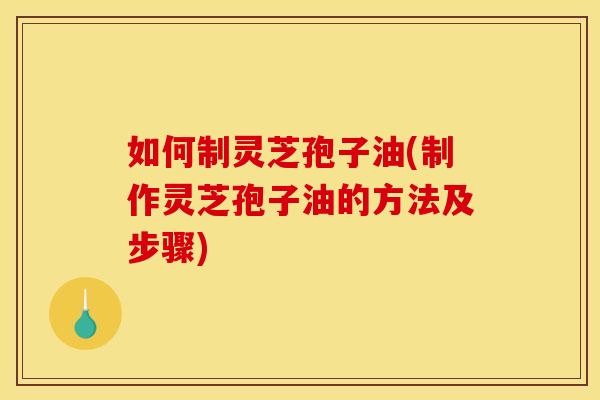 如何制灵芝孢子油(制作灵芝孢子油的方法及步骤)