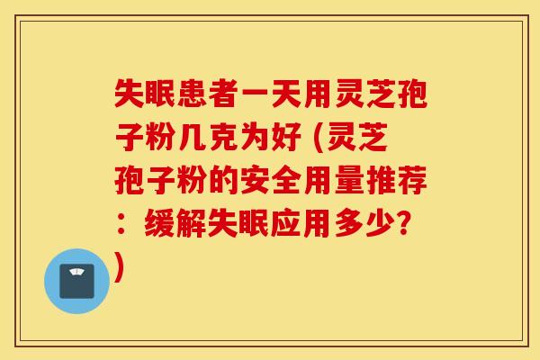 失眠患者一天用灵芝孢子粉几克为好 (灵芝孢子粉的安全用量推荐：缓解失眠应用多少？)