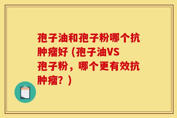 孢子油和孢子粉哪个抗肿瘤好 (孢子油VS孢子粉，哪个更有效抗肿瘤？)