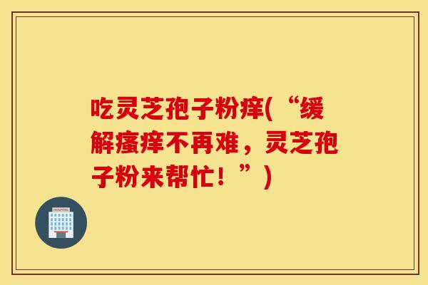 吃灵芝孢子粉痒(“缓解瘙痒不再难，灵芝孢子粉来帮忙！”)