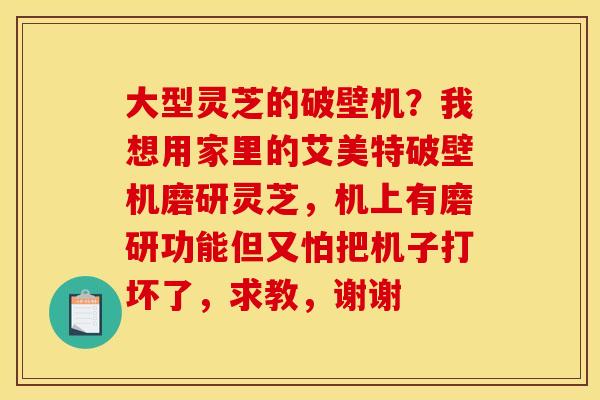 大型灵芝的破壁机？我想用家里的艾美特破壁机磨研灵芝，机上有磨研功能但又怕把机子打坏了，求教，谢谢
