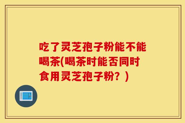 吃了灵芝孢子粉能不能喝茶(喝茶时能否同时食用灵芝孢子粉？)