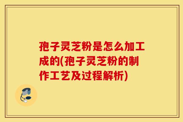 孢子灵芝粉是怎么加工成的(孢子灵芝粉的制作工艺及过程解析)