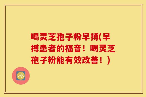 喝灵芝孢子粉早搏(早搏患者的福音！喝灵芝孢子粉能有效改善！)