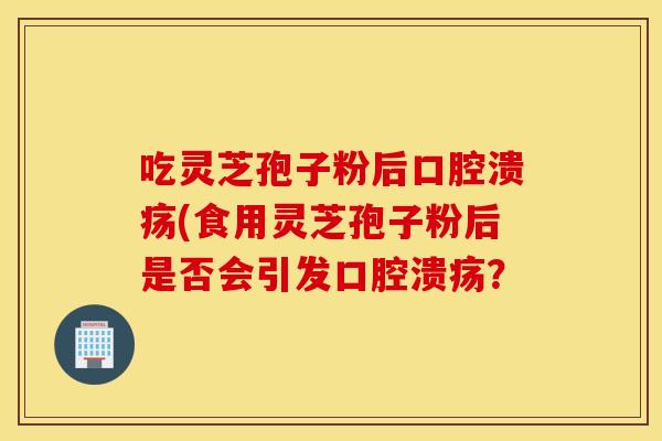 吃灵芝孢子粉后口腔溃疡(食用灵芝孢子粉后是否会引发口腔溃疡？