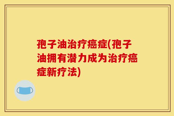 孢子油治疗癌症(孢子油拥有潜力成为治疗癌症新疗法)