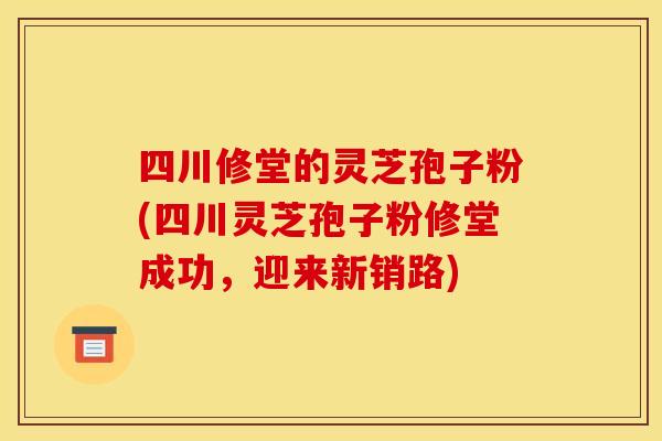 四川修堂的灵芝孢子粉(四川灵芝孢子粉修堂成功，迎来新销路)