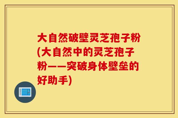 大自然破壁灵芝孢子粉(大自然中的灵芝孢子粉——突破身体壁垒的好助手)