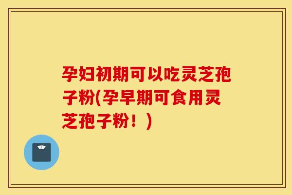 孕妇初期可以吃灵芝孢子粉(孕早期可食用灵芝孢子粉！)